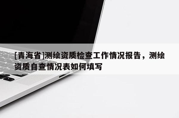 [青海省]测绘资质检查工作情况报告，测绘资质自查情况表如何填写