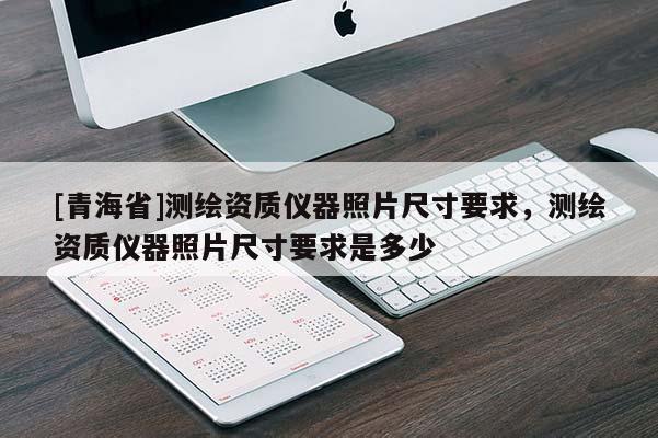 [青海省]测绘资质仪器照片尺寸要求，测绘资质仪器照片尺寸要求是多少