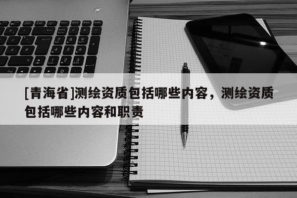 [青海省]测绘资质包括哪些内容，测绘资质包括哪些内容和职责