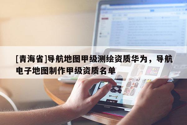 [青海省]导航地图甲级测绘资质华为，导航电子地图制作甲级资质名单