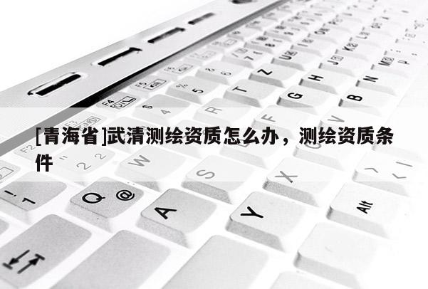 [青海省]武清测绘资质怎么办，测绘资质条件