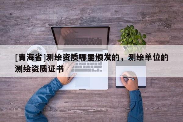[青海省]测绘资质哪里颁发的，测绘单位的测绘资质证书