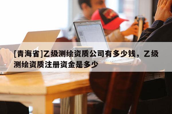[青海省]乙级测绘资质公司有多少钱，乙级测绘资质注册资金是多少