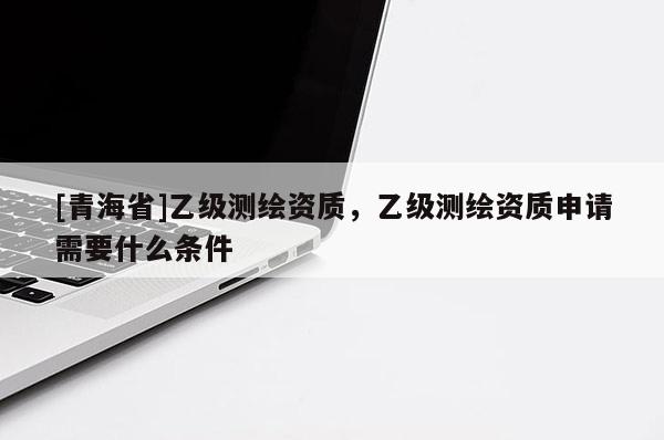 [青海省]乙级测绘资质，乙级测绘资质申请需要什么条件