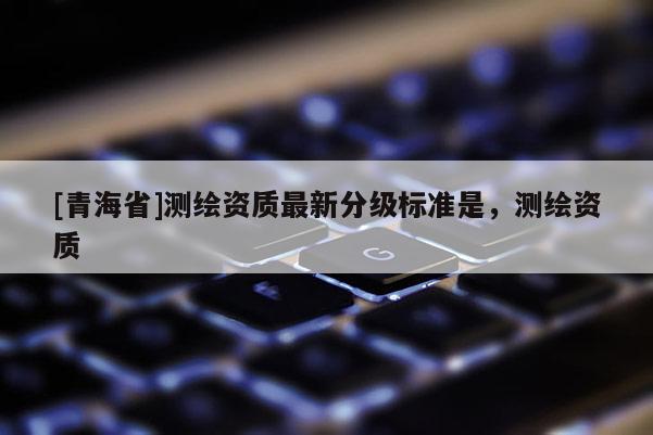 [青海省]测绘资质最新分级标准是，测绘资质
