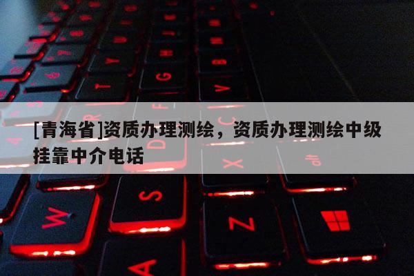 [青海省]资质办理测绘，资质办理测绘中级挂靠中介电话