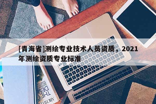 [青海省]测绘专业技术人员资质，2021年测绘资质专业标准