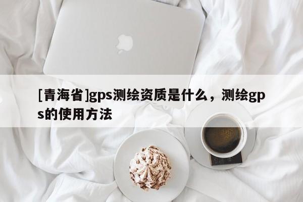 [青海省]gps测绘资质是什么，测绘gps的使用方法
