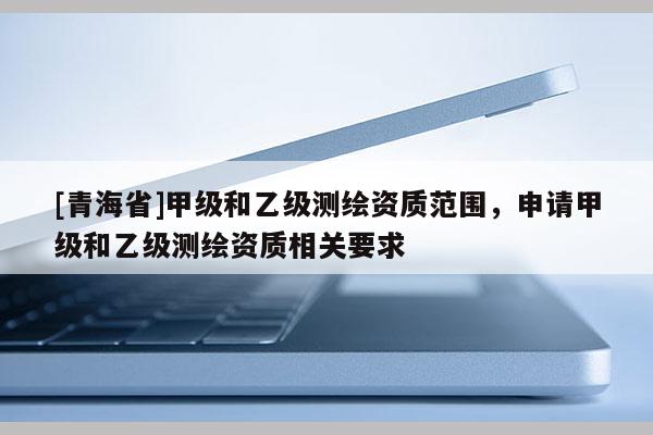 [青海省]甲级和乙级测绘资质范围，申请甲级和乙级测绘资质相关要求
