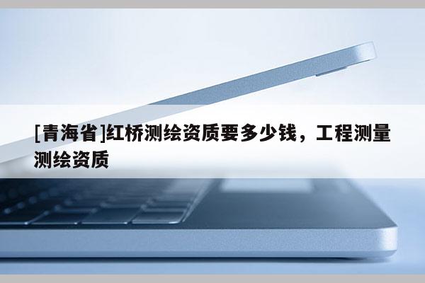 [青海省]红桥测绘资质要多少钱，工程测量测绘资质