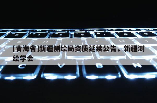 [青海省]新疆测绘局资质延续公告，新疆测绘学会