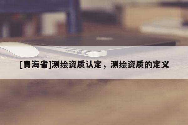 [青海省]测绘资质认定，测绘资质的定义