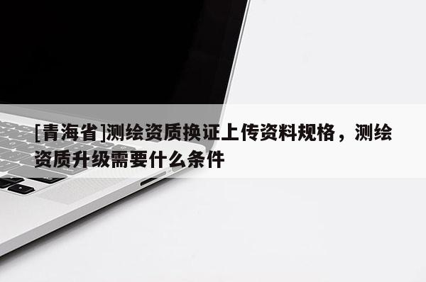 [青海省]测绘资质换证上传资料规格，测绘资质升级需要什么条件