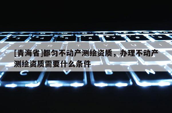 [青海省]都匀不动产测绘资质，办理不动产测绘资质需要什么条件