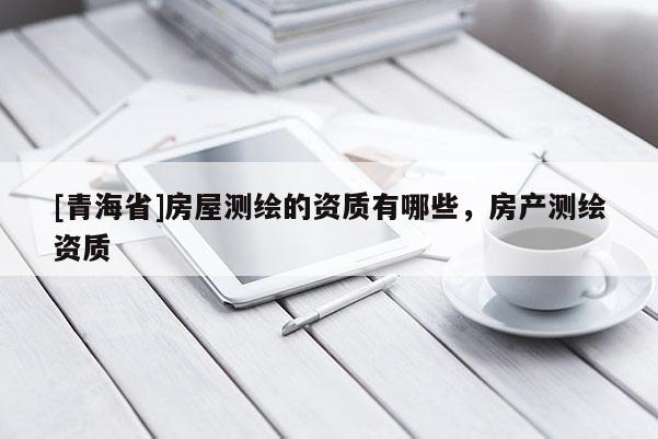 [青海省]房屋测绘的资质有哪些，房产测绘资质