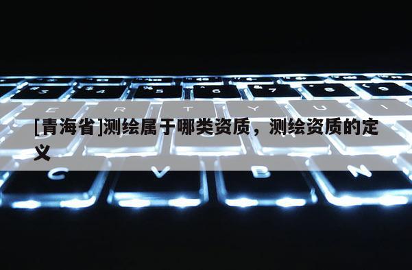 [青海省]测绘属于哪类资质，测绘资质的定义