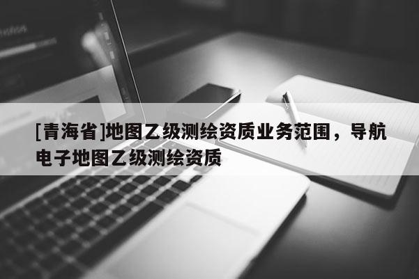 [青海省]地图乙级测绘资质业务范围，导航电子地图乙级测绘资质