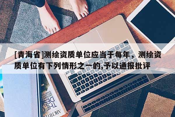 [青海省]测绘资质单位应当于每年，测绘资质单位有下列情形之一的,予以通报批评