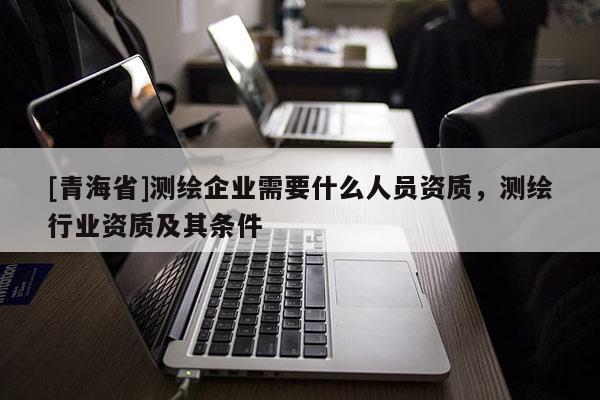 [青海省]测绘企业需要什么人员资质，测绘行业资质及其条件