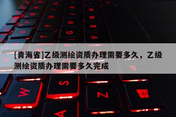 [青海省]乙级测绘资质办理需要多久，乙级测绘资质办理需要多久完成