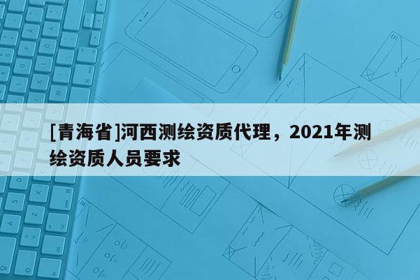 [青海省]河西测绘资质代理，2021年测绘资质人员要求