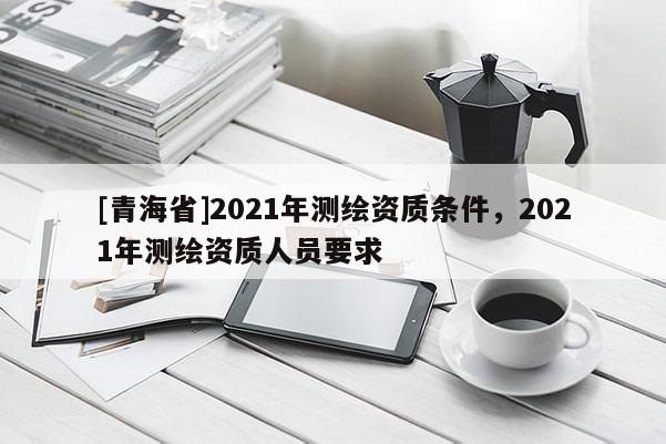 [青海省]2021年测绘资质条件，2021年测绘资质人员要求