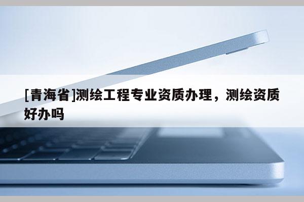 [青海省]测绘工程专业资质办理，测绘资质好办吗