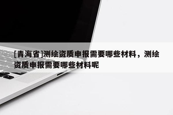 [青海省]测绘资质申报需要哪些材料，测绘资质申报需要哪些材料呢