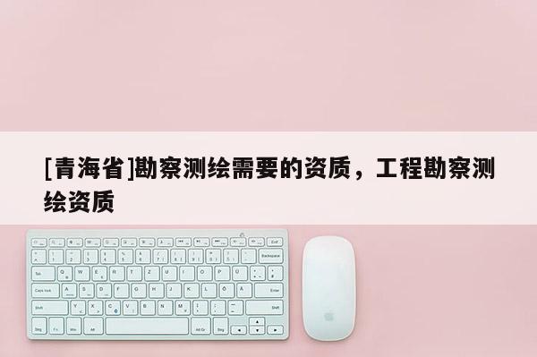 [青海省]勘察测绘需要的资质，工程勘察测绘资质