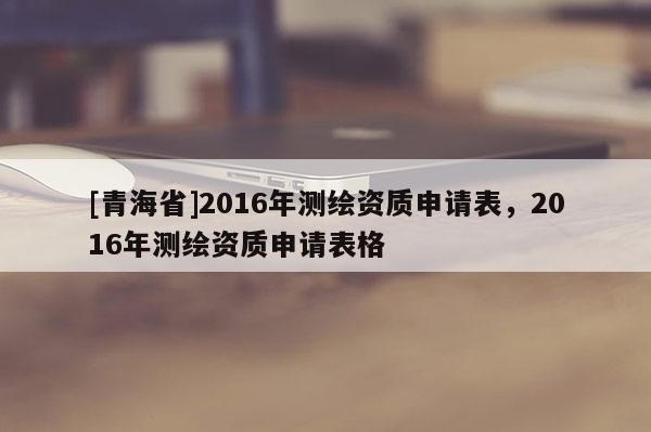 [青海省]2016年测绘资质申请表，2016年测绘资质申请表格