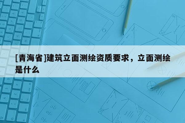 [青海省]建筑立面测绘资质要求，立面测绘是什么