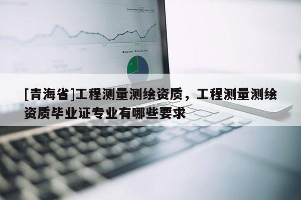 [青海省]工程测量测绘资质，工程测量测绘资质毕业证专业有哪些要求