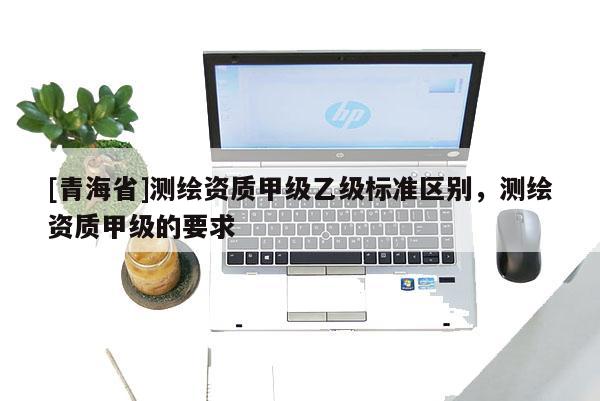 [青海省]测绘资质甲级乙级标准区别，测绘资质甲级的要求