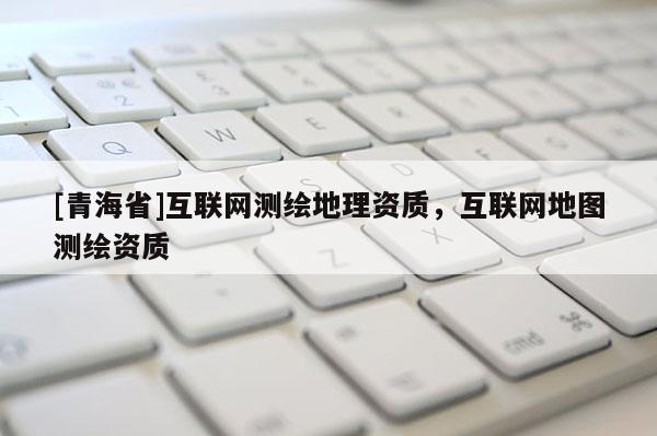 [青海省]互联网测绘地理资质，互联网地图测绘资质