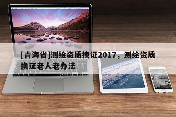 [青海省]测绘资质换证2017，测绘资质换证老人老办法