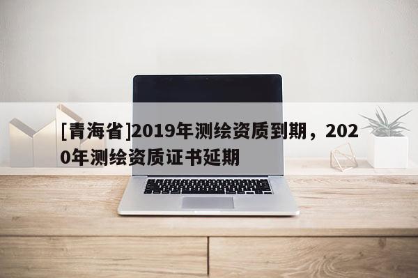 [青海省]2019年测绘资质到期，2020年测绘资质证书延期