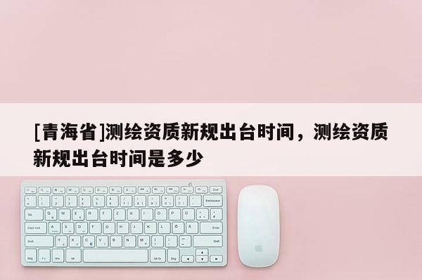 [青海省]测绘资质新规出台时间，测绘资质新规出台时间是多少