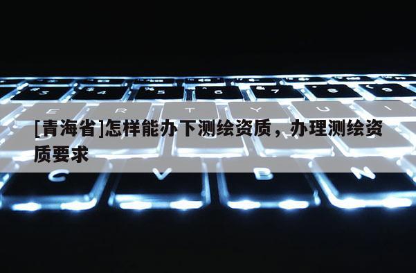 [青海省]怎样能办下测绘资质，办理测绘资质要求