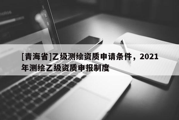 [青海省]乙级测绘资质申请条件，2021年测绘乙级资质申报制度