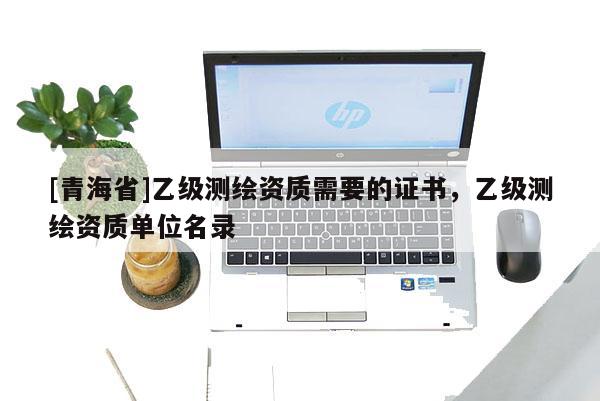 [青海省]乙级测绘资质需要的证书，乙级测绘资质单位名录