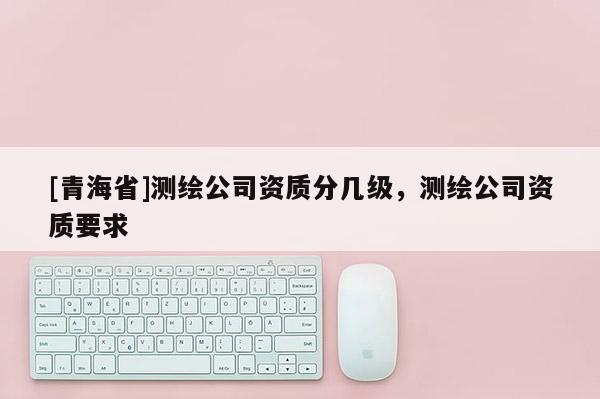[青海省]测绘公司资质分几级，测绘公司资质要求