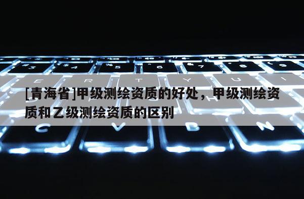 [青海省]甲级测绘资质的好处，甲级测绘资质和乙级测绘资质的区别
