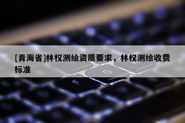 [青海省]林权测绘资质要求，林权测绘收费标准