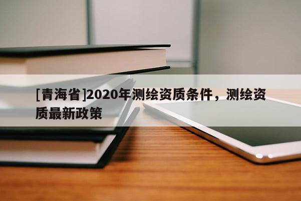 [青海省]2020年测绘资质条件，测绘资质最新政策