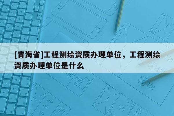 [青海省]工程测绘资质办理单位，工程测绘资质办理单位是什么