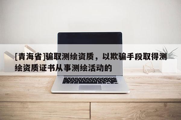 [青海省]骗取测绘资质，以欺骗手段取得测绘资质证书从事测绘活动的
