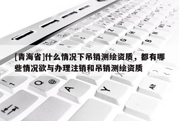 [青海省]什么情况下吊销测绘资质，都有哪些情况欲与办理注销和吊销测绘资质