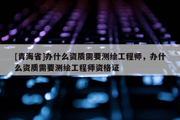 [青海省]办什么资质需要测绘工程师，办什么资质需要测绘工程师资格证