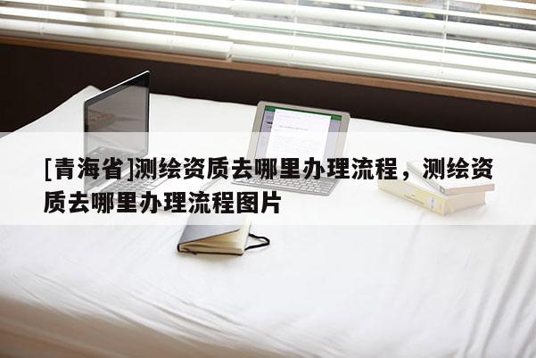 [青海省]测绘资质去哪里办理流程，测绘资质去哪里办理流程图片