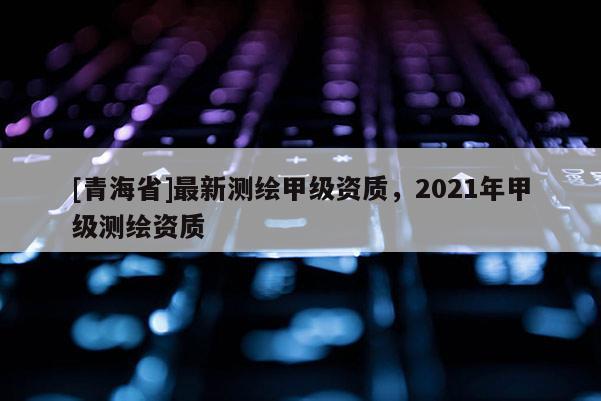 [青海省]最新测绘甲级资质，2021年甲级测绘资质